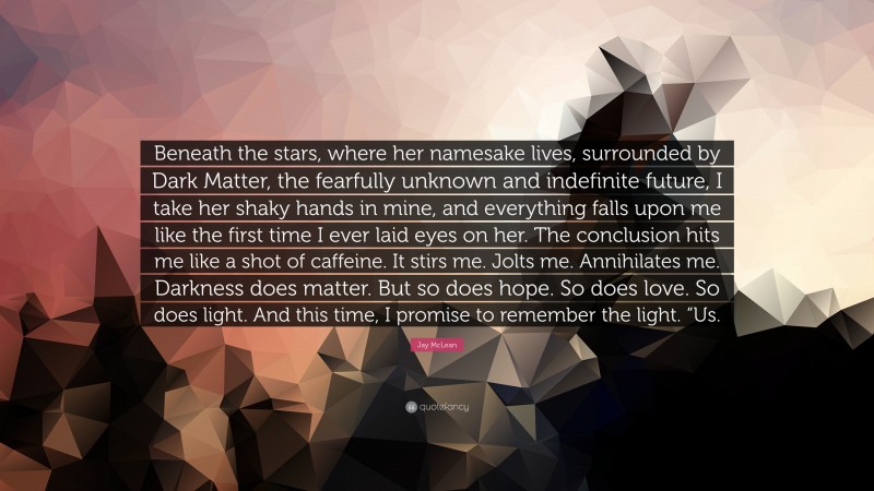 Jay McLean Quote: “Beneath the stars, where her namesake lives, surrounded by Dark Matter, the fearfully unknown and indefinite future, I take her shaky hands in mine, and everything falls upon me like the first time I ever laid eyes on her. The conclusion hits me like a shot of caffeine. It stirs me. Jolts me. Annihilates me. Darkness does matter. But so does hope. So does love. So does light. And this time, I promise to remember the light. “Us.”