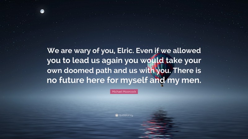Michael Moorcock Quote: “We are wary of you, Elric. Even if we allowed you to lead us again you would take your own doomed path and us with you. There is no future here for myself and my men.”