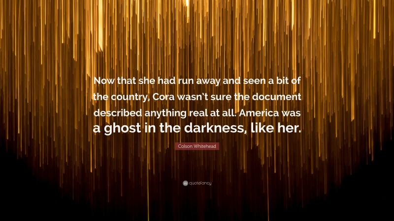 Colson Whitehead Quote: “Now that she had run away and seen a bit of the country, Cora wasn’t sure the document described anything real at all. America was a ghost in the darkness, like her.”
