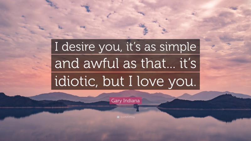 Gary Indiana Quote: “I desire you, it’s as simple and awful as that... it’s idiotic, but I love you.”