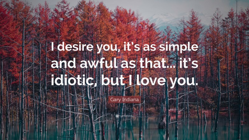 Gary Indiana Quote: “I desire you, it’s as simple and awful as that... it’s idiotic, but I love you.”