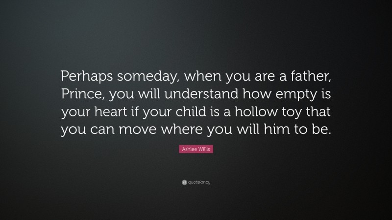 Ashlee Willis Quote: “Perhaps someday, when you are a father, Prince, you will understand how empty is your heart if your child is a hollow toy that you can move where you will him to be.”