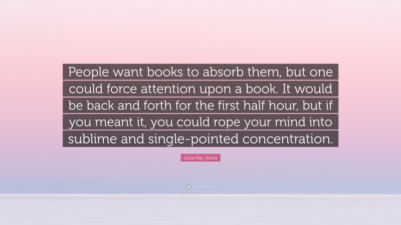 Julia May Jonas Quote: “People want books to absorb them, but one could force attention upon a book. It would be back and forth for the first half hour, but if you meant it, you could rope your mind into sublime and single-pointed concentration.”