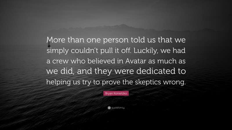 Bryan Konietzko Quote: “More than one person told us that we simply couldn’t pull it off. Luckily, we had a crew who believed in Avatar as much as we did, and they were dedicated to helping us try to prove the skeptics wrong.”