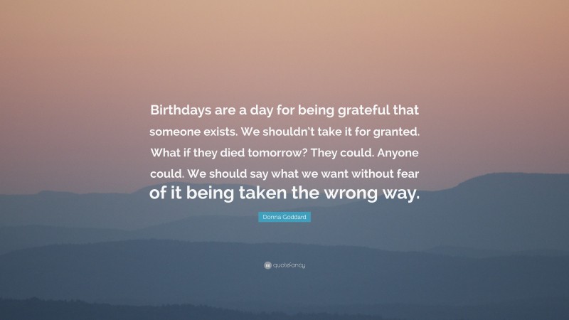 Donna Goddard Quote: “Birthdays are a day for being grateful that someone exists. We shouldn’t take it for granted. What if they died tomorrow? They could. Anyone could. We should say what we want without fear of it being taken the wrong way.”