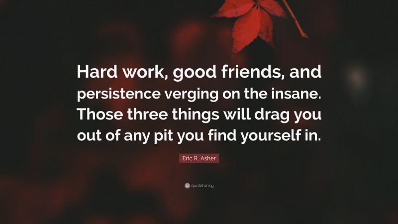 Eric R. Asher Quote: “Hard work, good friends, and persistence verging on the insane. Those three things will drag you out of any pit you find yourself in.”