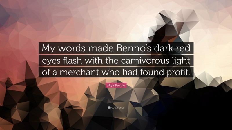Miya Kazuki Quote: “My words made Benno’s dark red eyes flash with the carnivorous light of a merchant who had found profit.”