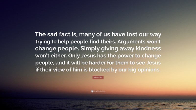 Bob Goff Quote: “The sad fact is, many of us have lost our way trying to help people find theirs. Arguments won’t change people. Simply giving away kindness won’t either. Only Jesus has the power to change people, and it will be harder for them to see Jesus if their view of him is blocked by our big opinions.”