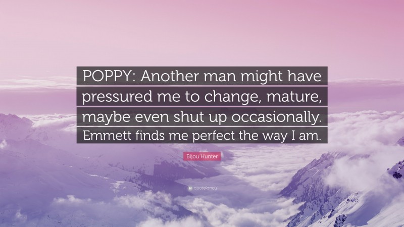 Bijou Hunter Quote: “POPPY: Another man might have pressured me to change, mature, maybe even shut up occasionally. Emmett finds me perfect the way I am.”