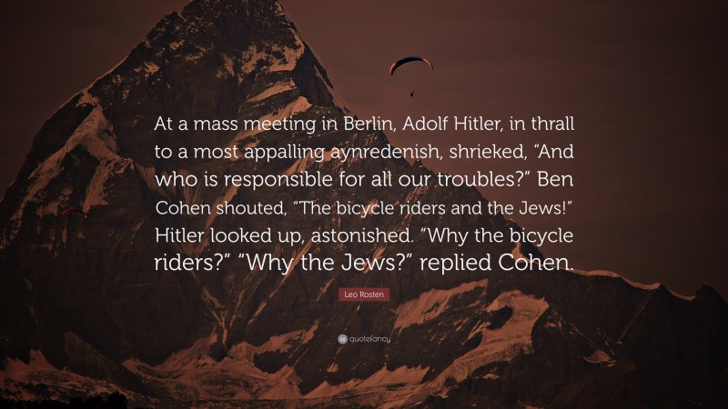 Leo Rosten Quote: “At a mass meeting in Berlin, Adolf Hitler, in thrall to a most appalling aynredenish, shrieked, “And who is responsible for all our troubles?” Ben Cohen shouted, “The bicycle riders and the Jews!” Hitler looked up, astonished. “Why the bicycle riders?” “Why the Jews?” replied Cohen.”