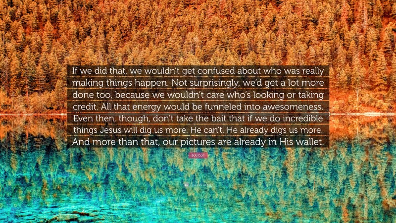 Bob Goff Quote: “If we did that, we wouldn’t get confused about who was really making things happen. Not surprisingly, we’d get a lot more done too, because we wouldn’t care who’s looking or taking credit. All that energy would be funneled into awesomeness. Even then, though, don’t take the bait that if we do incredible things Jesus will dig us more. He can’t. He already digs us more. And more than that, our pictures are already in His wallet.”