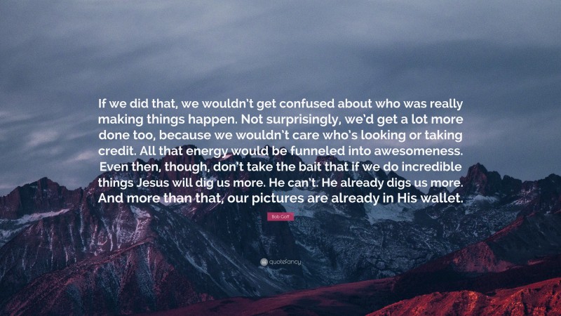 Bob Goff Quote: “If we did that, we wouldn’t get confused about who was really making things happen. Not surprisingly, we’d get a lot more done too, because we wouldn’t care who’s looking or taking credit. All that energy would be funneled into awesomeness. Even then, though, don’t take the bait that if we do incredible things Jesus will dig us more. He can’t. He already digs us more. And more than that, our pictures are already in His wallet.”