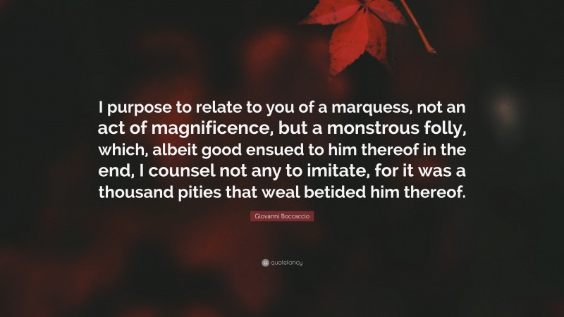 Giovanni Boccaccio Quote: “I purpose to relate to you of a marquess, not an act of magnificence, but a monstrous folly, which, albeit good ensued to him thereof in the end, I counsel not any to imitate, for it was a thousand pities that weal betided him thereof.”