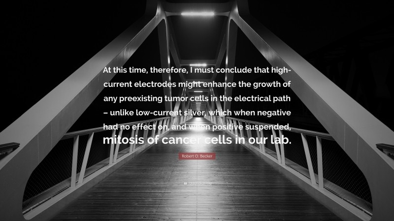 Robert O. Becker Quote: “At this time, therefore, I must conclude that high-current electrodes might enhance the growth of any preexisting tumor cells in the electrical path – unlike low-current silver, which when negative had no effect on, and when positive suspended, mitosis of cancer cells in our lab.”