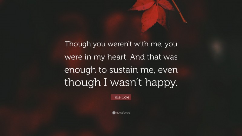 Tillie Cole Quote: “Though you weren’t with me, you were in my heart. And that was enough to sustain me, even though I wasn’t happy.”