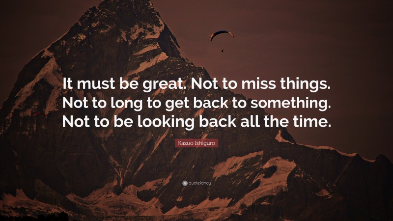 Kazuo Ishiguro Quote: “It must be great. Not to miss things. Not to long to get back to something. Not to be looking back all the time.”