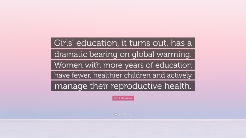 Paul Hawken Quote: “Girls’ education, it turns out, has a dramatic bearing on global warming. Women with more years of education have fewer, healthier children and actively manage their reproductive health.”