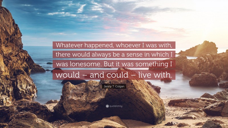 Jenny T. Colgan Quote: “Whatever happened, whoever I was with, there would always be a sense in which I was lonesome. But it was something I would – and could – live with.”