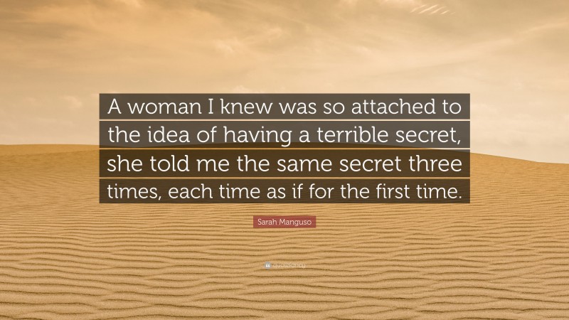 Sarah Manguso Quote: “A woman I knew was so attached to the idea of having a terrible secret, she told me the same secret three times, each time as if for the first time.”