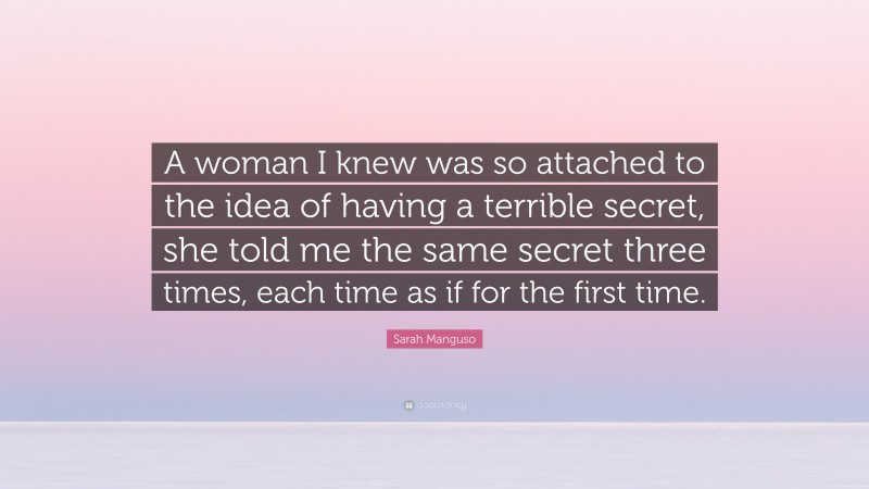 Sarah Manguso Quote: “A woman I knew was so attached to the idea of having a terrible secret, she told me the same secret three times, each time as if for the first time.”