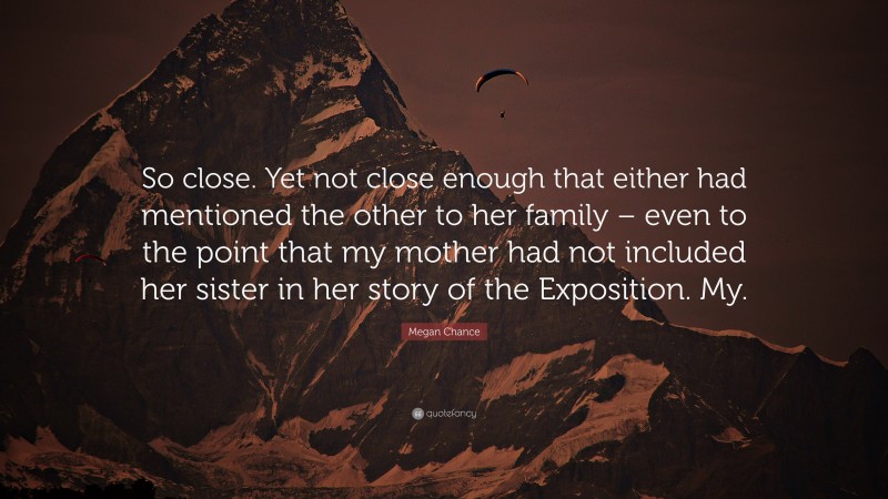 Megan Chance Quote: “So close. Yet not close enough that either had mentioned the other to her family – even to the point that my mother had not included her sister in her story of the Exposition. My.”