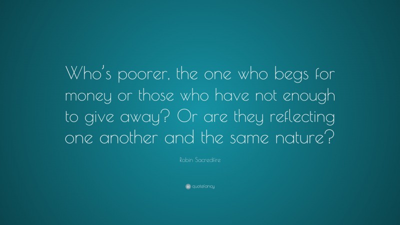 Robin Sacredfire Quote: “Who’s poorer, the one who begs for money or those who have not enough to give away? Or are they reflecting one another and the same nature?”