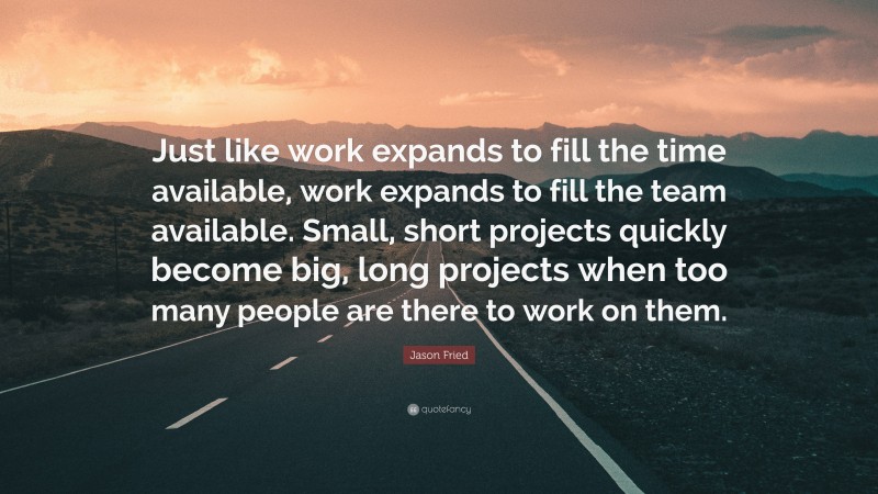 Jason Fried Quote: “Just like work expands to fill the time available, work expands to fill the team available. Small, short projects quickly become big, long projects when too many people are there to work on them.”