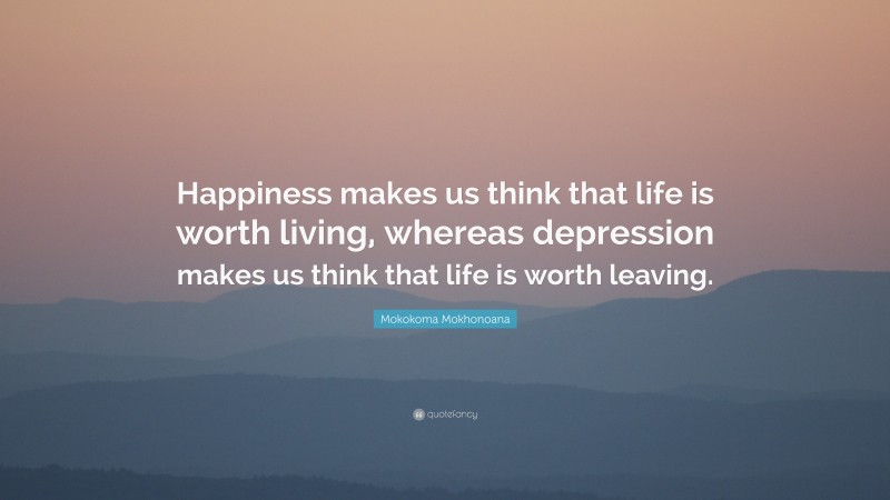 Mokokoma Mokhonoana Quote: “Happiness makes us think that life is worth living, whereas depression makes us think that life is worth leaving.”
