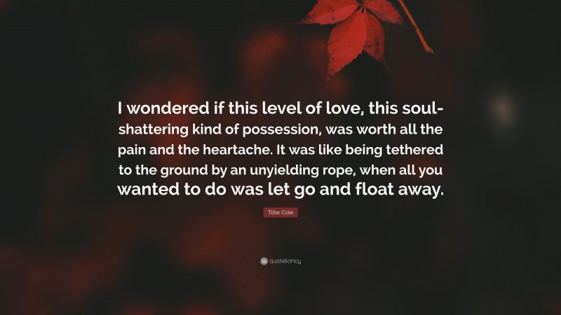 Tillie Cole Quote: “I wondered if this level of love, this soul-shattering kind of possession, was worth all the pain and the heartache. It was like being tethered to the ground by an unyielding rope, when all you wanted to do was let go and float away.”