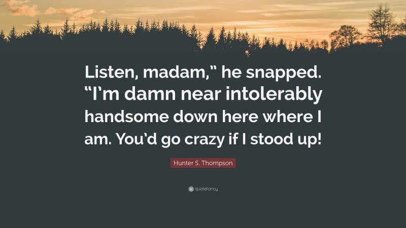 Hunter S. Thompson Quote: “Listen, madam,” he snapped. “I’m damn near intolerably handsome down here where I am. You’d go crazy if I stood up!”