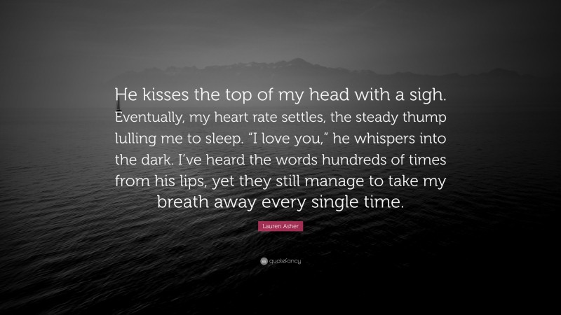 Lauren Asher Quote: “He kisses the top of my head with a sigh. Eventually, my heart rate settles, the steady thump lulling me to sleep. “I love you,” he whispers into the dark. I’ve heard the words hundreds of times from his lips, yet they still manage to take my breath away every single time.”