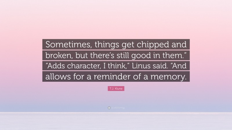 T.J. Klune Quote: “Sometimes, things get chipped and broken, but there’s still good in them.” “Adds character, I think,” Linus said. “And allows for a reminder of a memory.”
