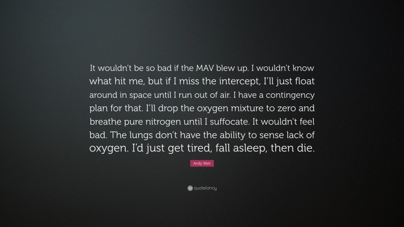 Andy Weir Quote: “It wouldn’t be so bad if the MAV blew up. I wouldn’t know what hit me, but if I miss the intercept, I’ll just float around in space until I run out of air. I have a contingency plan for that. I’ll drop the oxygen mixture to zero and breathe pure nitrogen until I suffocate. It wouldn’t feel bad. The lungs don’t have the ability to sense lack of oxygen. I’d just get tired, fall asleep, then die.”