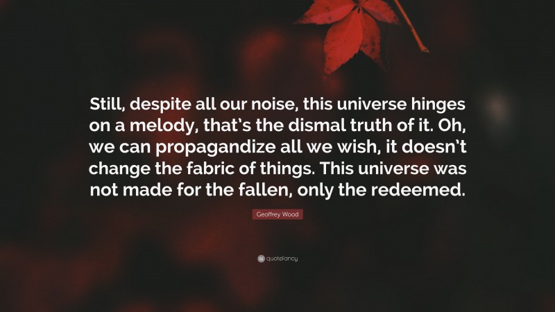 Geoffrey Wood Quote: “Still, despite all our noise, this universe hinges on a melody, that’s the dismal truth of it. Oh, we can propagandize all we wish, it doesn’t change the fabric of things. This universe was not made for the fallen, only the redeemed.”