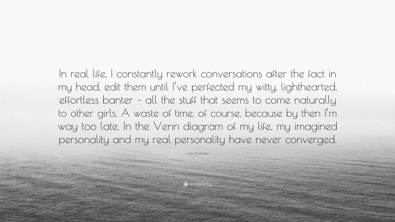 Julie Buxbaum Quote: “In real life, I constantly rework conversations after the fact in my head, edit them until I’ve perfected my witty, lighthearted, effortless banter – all the stuff that seems to come naturally to other girls. A waste of time, of course, because by then I’m way too late. In the Venn diagram of my life, my imagined personality and my real personality have never converged.”