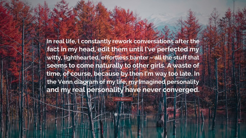 Julie Buxbaum Quote: “In real life, I constantly rework conversations after the fact in my head, edit them until I’ve perfected my witty, lighthearted, effortless banter – all the stuff that seems to come naturally to other girls. A waste of time, of course, because by then I’m way too late. In the Venn diagram of my life, my imagined personality and my real personality have never converged.”