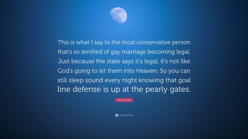 Daniel Tosh Quote: “This is what I say to the most conservative person that’s so terrified of gay marriage becoming legal. Just because the state says it’s legal, it’s not like God’s going to let them into Heaven. So you can still sleep sound every night knowing that goal line defense is up at the pearly gates.”
