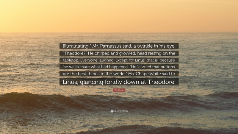 T.J. Klune Quote: “Illuminating,” Mr. Parnassus said, a twinkle in his eye. “Theodore?” He chirped and growled, head resting on the tabletop. Everyone laughed. Except for Linus, that is, because he wasn’t sure what had happened. “He learned that buttons are the best things in the world,” Ms. Chapelwhite said to Linus, glancing fondly down at Theodore.”