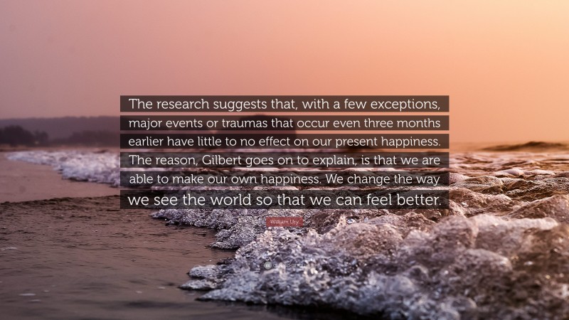 William Ury Quote: “The research suggests that, with a few exceptions, major events or traumas that occur even three months earlier have little to no effect on our present happiness. The reason, Gilbert goes on to explain, is that we are able to make our own happiness. We change the way we see the world so that we can feel better.”