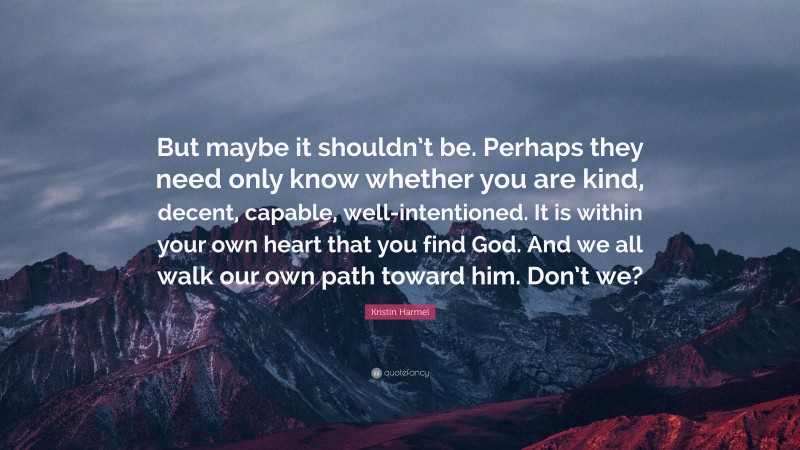 Kristin Harmel Quote: “But maybe it shouldn’t be. Perhaps they need only know whether you are kind, decent, capable, well-intentioned. It is within your own heart that you find God. And we all walk our own path toward him. Don’t we?”