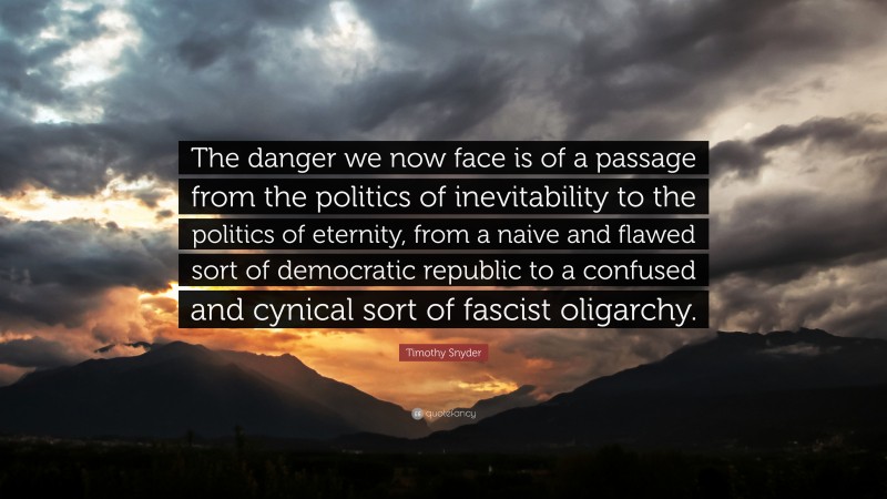 Timothy Snyder Quote: “The danger we now face is of a passage from the politics of inevitability to the politics of eternity, from a naive and flawed sort of democratic republic to a confused and cynical sort of fascist oligarchy.”