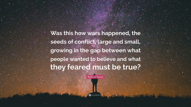 Richard Russo Quote: “Was this how wars happened, the seeds of conflict, large and small, growing in the gap between what people wanted to believe and what they feared must be true?”