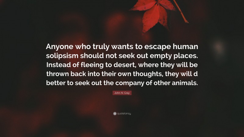 John N. Gray Quote: “Anyone who truly wants to escape human solipsism should not seek out empty places. Instead of fleeing to desert, where they will be thrown back into their own thoughts, they will d better to seek out the company of other animals.”