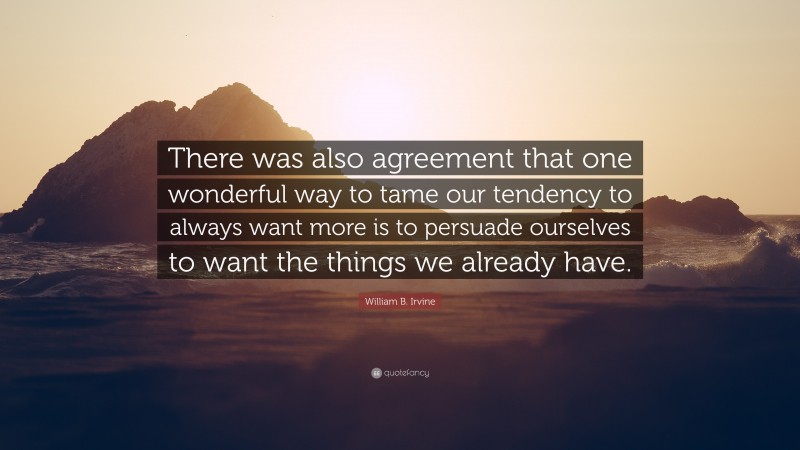 William B. Irvine Quote: “There was also agreement that one wonderful way to tame our tendency to always want more is to persuade ourselves to want the things we already have.”