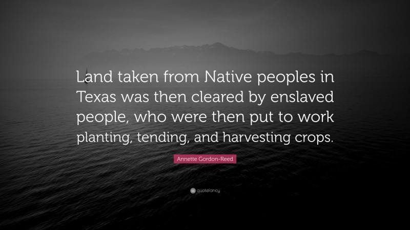 Annette Gordon-Reed Quote: “Land taken from Native peoples in Texas was then cleared by enslaved people, who were then put to work planting, tending, and harvesting crops.”