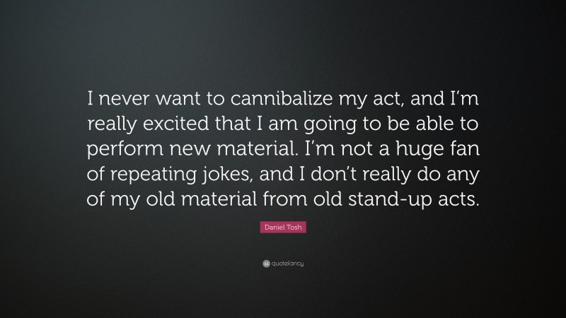 Daniel Tosh Quote: “I never want to cannibalize my act, and I’m really excited that I am going to be able to perform new material. I’m not a huge fan of repeating jokes, and I don’t really do any of my old material from old stand-up acts.”