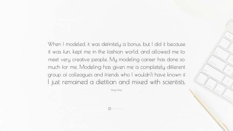 Maye Musk Quote: “When I modeled, it was definitely a bonus, but I did it because it was fun, kept me in the fashion world, and allowed me to meet very creative people. My modeling career has done so much for me. Modeling has given me a completely different group of colleagues and friends who I wouldn’t have known if I just remained a dietitian and mixed with scientists.”