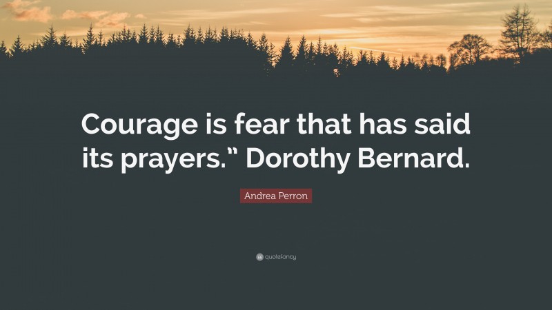 Andrea Perron Quote: “Courage is fear that has said its prayers.” Dorothy Bernard.”