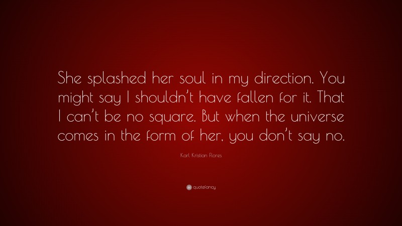 Karl Kristian Flores Quote: “She splashed her soul in my direction. You might say I shouldn’t have fallen for it. That I can’t be no square. But when the universe comes in the form of her, you don’t say no.”