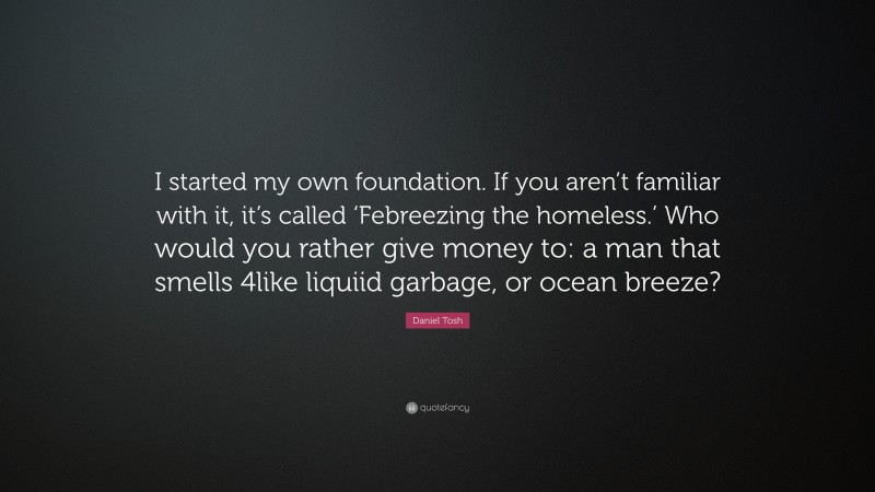 Daniel Tosh Quote: “I started my own foundation. If you aren’t familiar with it, it’s called ‘Febreezing the homeless.’ Who would you rather give money to: a man that smells 4like liquiid garbage, or ocean breeze?”